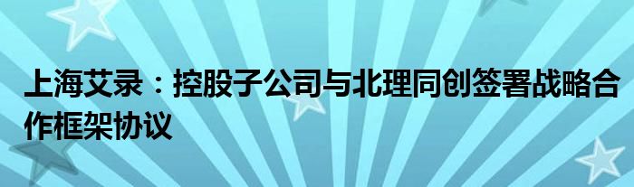 上海艾录:控股子公司与北理同创签署战略合作框架协议