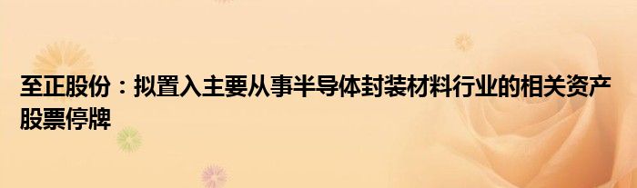 至正股份:拟置入主要从事半导体封装材料行业的相关资产 股票停牌