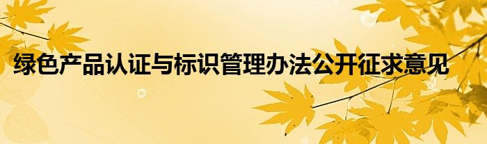 绿色产品认证与标识管理办法公开征求意见