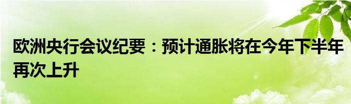 欧洲央行会议纪要:预计通胀将在今年下半年再次上升