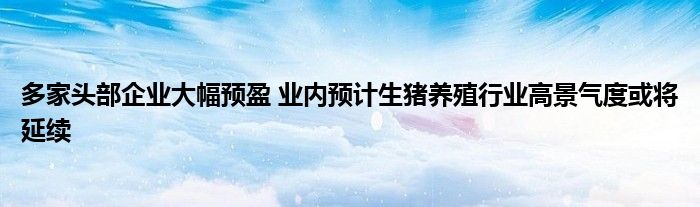 多家头部企业大幅预盈 业内预计生猪养殖行业高景气度或将延续