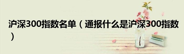 沪深300指数名单(通报什么是沪深300指数)