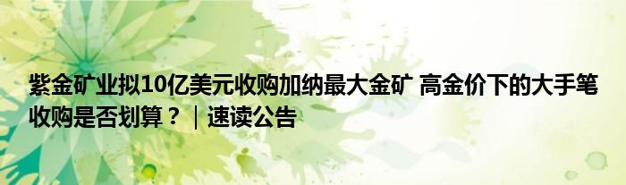 紫金矿业拟10亿美元收购加纳最大金矿 高金价下的大手笔收购是否划算?|速读公告