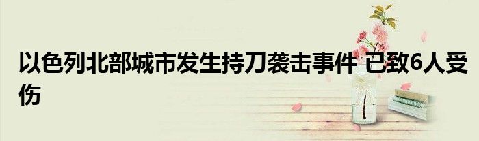 以色列北部城市发生持刀袭击事件 已致6人受伤