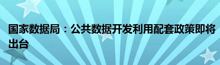 国家数据局:公共数据开发利用配套政策即将出台