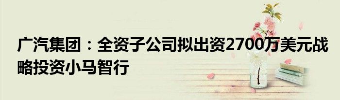 广汽集团:全资子公司拟出资2700万美元战略投资小马智行
