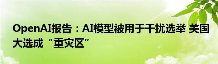 OpenAI报告:AI模型被用于干扰选举 美国大选成“重灾区”
