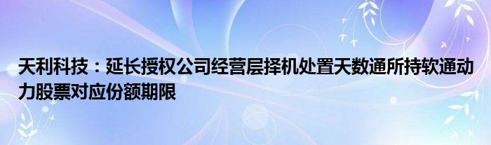 天利科技:延长授权公司经营层择机处置天数通所持软通动力股票对应份额期限