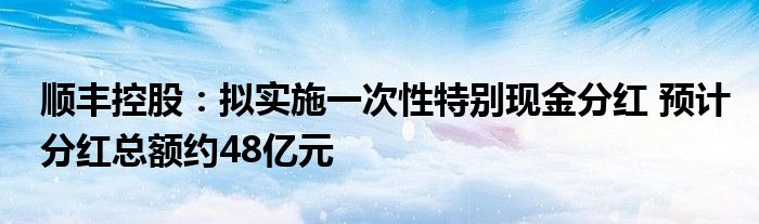 顺丰控股:拟实施一次性特别现金分红 预计分红总额约48亿元
