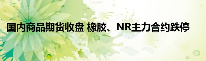 国内商品期货收盘 橡胶、NR主力合约跌停