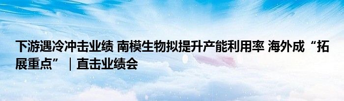 下游遇冷冲击业绩 南模生物拟提升产能利用率 海外成“拓展重点”|直击业绩会