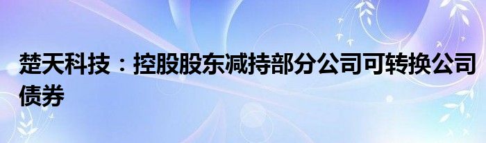 楚天科技:控股股东减持部分公司可转换公司债券