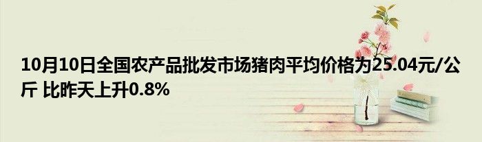 10月10日全国农产品批发市场猪肉平均价格为25.04元/公斤 比昨天上升0.8%