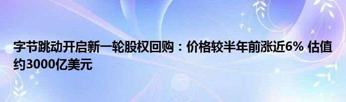 字节跳动开启新一轮股权回购:价格较半年前涨近6% 估值约3000亿美元