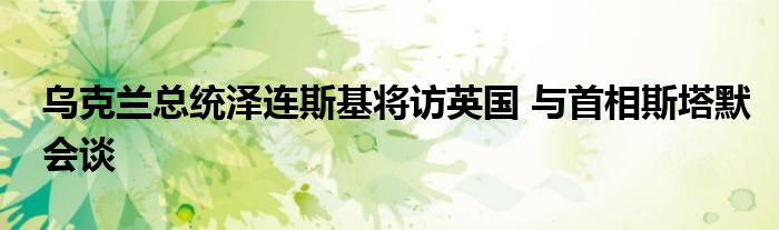 乌克兰总统泽连斯基将访英国 与首相斯塔默会谈