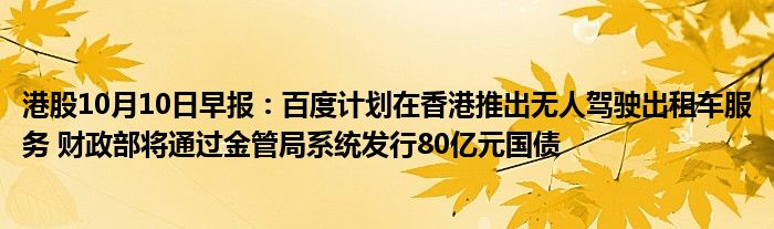 港股10月10日早报:百度计划在香港推出无人驾驶出租车服务 财政部将通过金管局系统发行80亿元国债