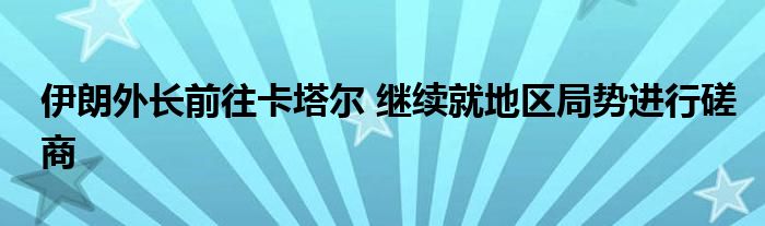 伊朗外长前往卡塔尔 继续就地区局势进行磋商