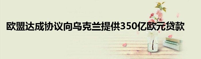 欧盟达成协议向乌克兰提供350亿欧元贷款