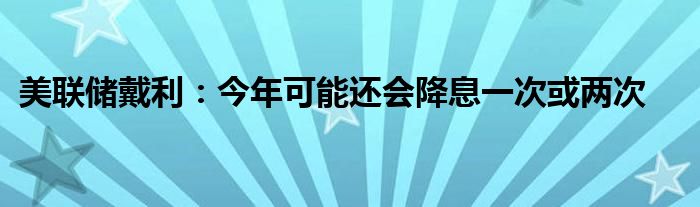 美联储戴利:今年可能还会降息一次或两次