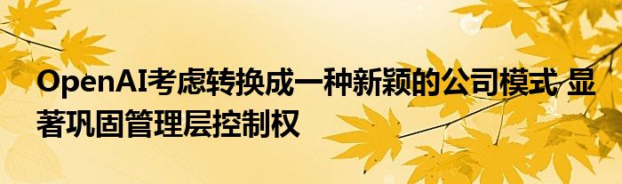 OpenAI考虑转换成一种新颖的公司模式 显著巩固管理层控制权
