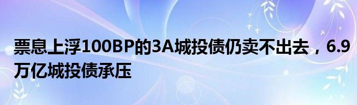 票息上浮100BP的3A城投债仍卖不出去,6.9万亿城投债承压