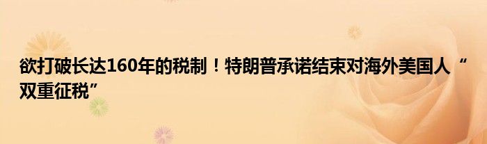 欲打破长达160年的税制!特朗普承诺结束对海外美国人“双重征税”
