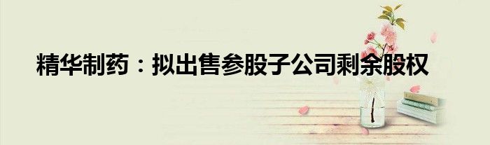 精华制药:拟出售参股子公司剩余股权