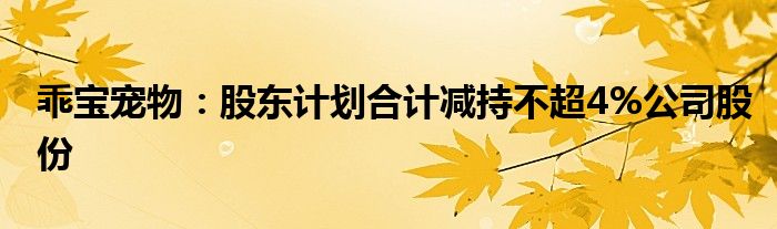 乖宝宠物:股东计划合计减持不超4%公司股份