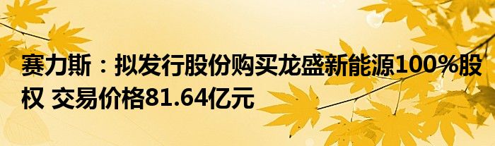 赛力斯:拟发行股份购买龙盛新能源100%股权 交易价格81.64亿元