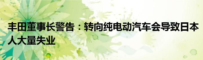 丰田董事长警告:转向纯电动汽车会导致日本人大量失业