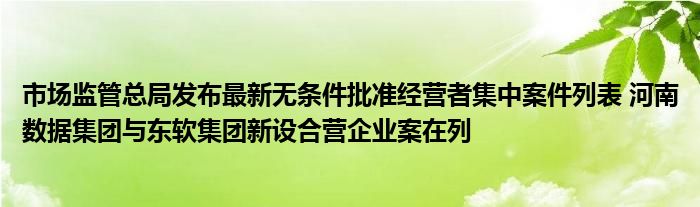 市场监管总局发布最新无条件批准经营者集中案件列表 河南数据集团与东软集团新设合营企业案在列