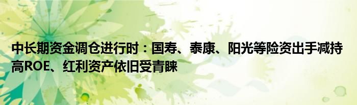 中长期资金调仓进行时:国寿、泰康、阳光等险资出手减持 高ROE、红利资产依旧受青睐