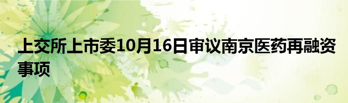 上交所上市委10月16日审议南京医药再融资事项