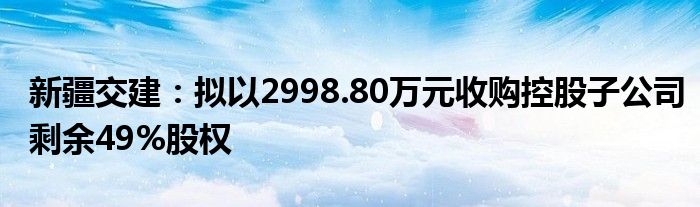 新疆交建:拟以2998.80万元收购控股子公司剩余49%股权