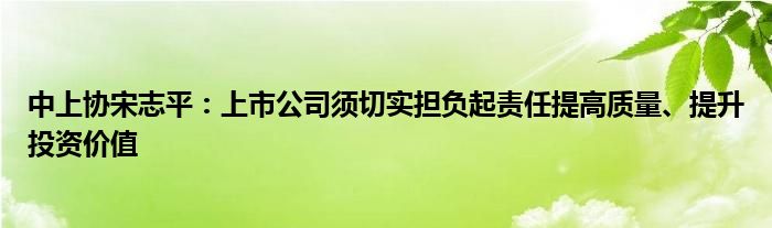 中上协宋志平:上市公司须切实担负起责任提高质量、提升投资价值
