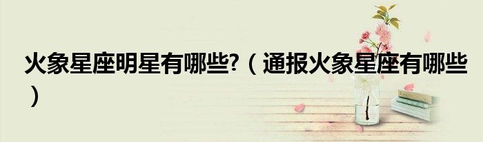 火象星座明星有哪些?(通报火象星座有哪些)