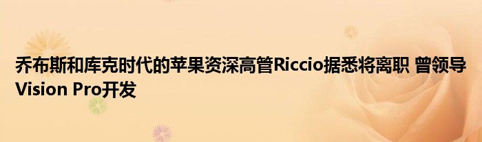 乔布斯和库克时代的苹果资深高管Riccio据悉将离职 曾领导Vision Pro开发