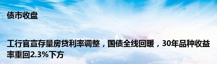 债市收盘|工行官宣存量房贷利率调整,国债全线回暖,30年品种收益率重回2.3%下方