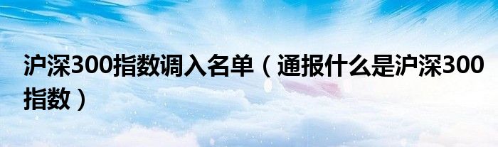 沪深300指数调入名单(通报什么是沪深300指数)