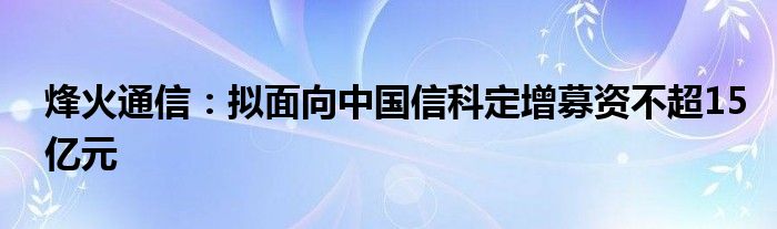 烽火通信:拟面向中国信科定增募资不超15亿元