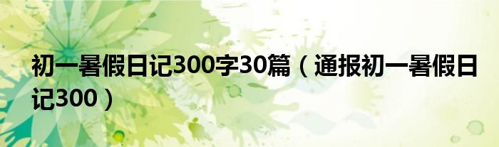 初一暑假日记300字30篇(通报初一暑假日记300)