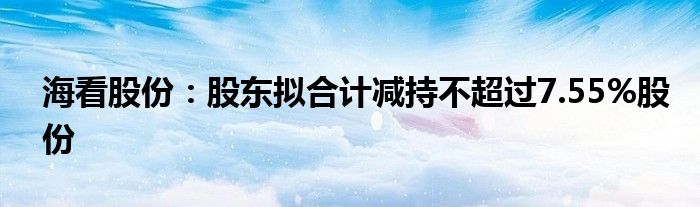 海看股份:股东拟合计减持不超过7.55%股份