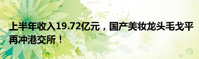 上半年收入19.72亿元,国产美妆龙头毛戈平再冲港交所!