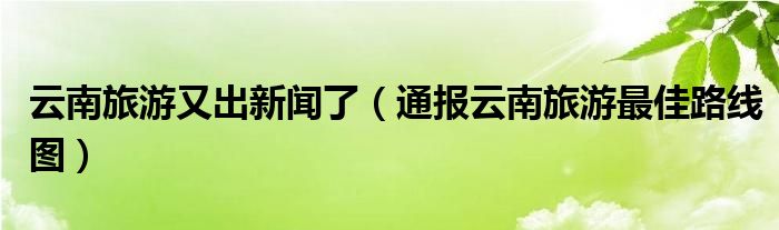 云南旅游又出新闻了(通报云南旅游最佳路线图)