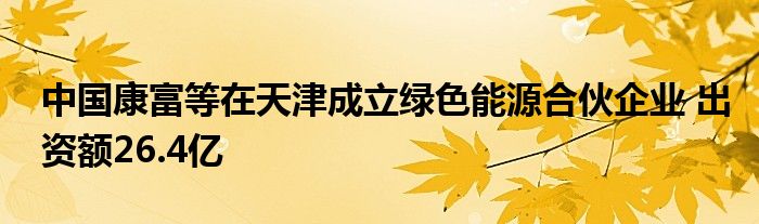 中国康富等在天津成立绿色能源合伙企业 出资额26.4亿