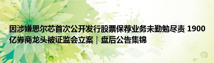因涉嫌思尔芯首次公开发行股票保荐业务未勤勉尽责 1900亿券商龙头被证监会立案|盘后公告集锦