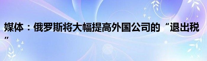 媒体:俄罗斯将大幅提高外国公司的“退出税”