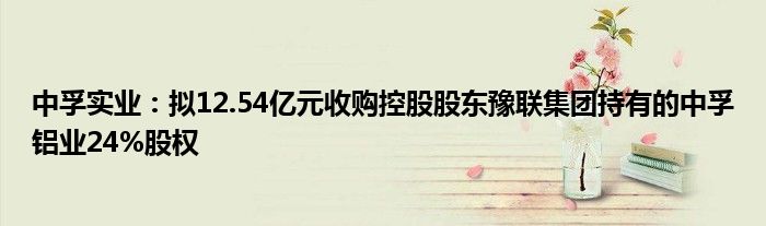 中孚实业:拟12.54亿元收购控股股东豫联集团持有的中孚铝业24%股权