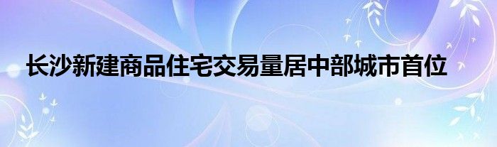 长沙新建商品住宅交易量居中部城市首位