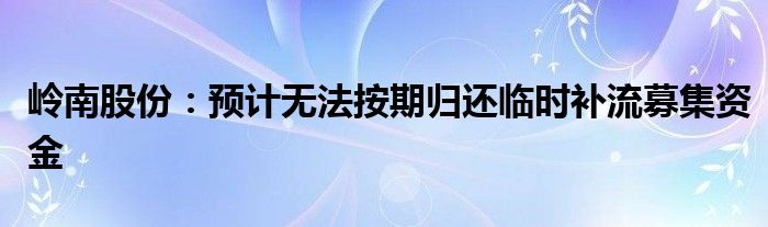 岭南股份:预计无法按期归还临时补流募集资金